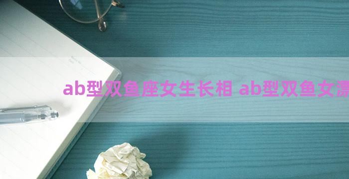 ab型双鱼座女生长相 ab型双鱼女漂亮吗